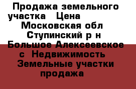 Продажа земельного участка › Цена ­ 650 000 - Московская обл., Ступинский р-н, Большое Алексеевское с. Недвижимость » Земельные участки продажа   